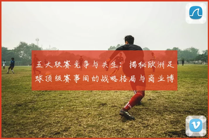 五大联赛竞争与共生：揭秘欧洲足球顶级赛事间的战略格局与商业博弈