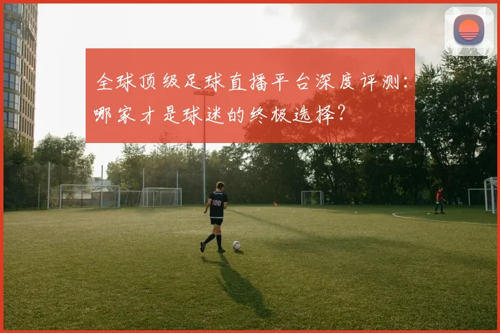 全球顶级足球直播平台深度评测：哪家才是球迷的终极选择？