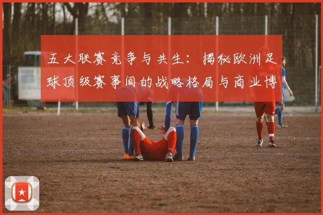 五大联赛竞争与共生：揭秘欧洲足球顶级赛事间的战略格局与商业博弈